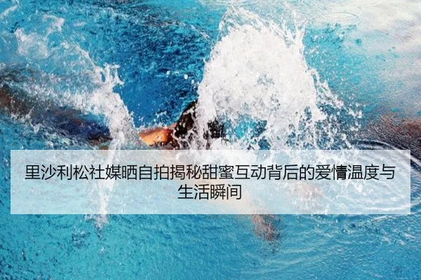 里沙利松社媒晒自拍揭秘甜蜜互动背后的爱情温度与生活瞬间